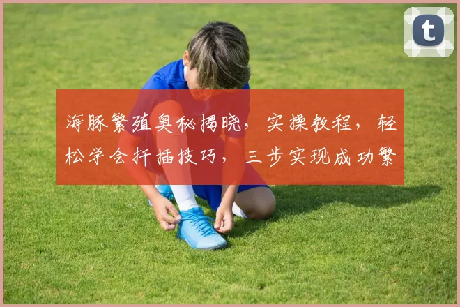 海豚繁殖奥秘揭晓，实操教程，轻松学会扦插技巧，三步实现成功繁殖，不容错过