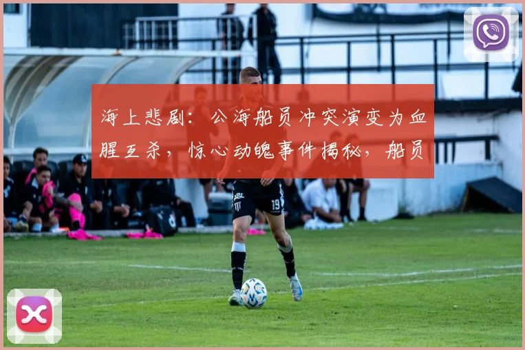 海上悲剧：公海船员冲突演变为血腥互杀，惊心动魄事件揭秘，船员命运悬于一线