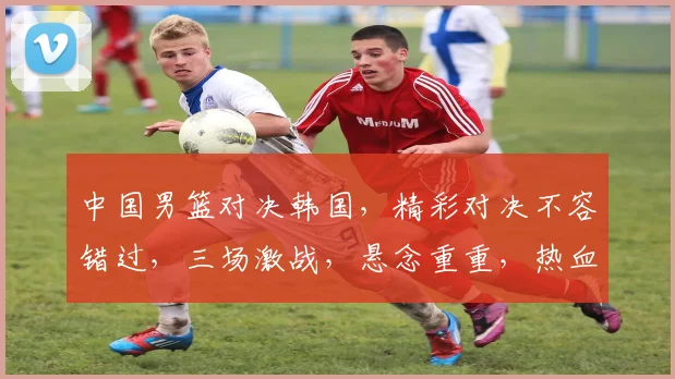 中国男篮对决韩国，精彩对决不容错过，三场激战，悬念重重，热血沸腾